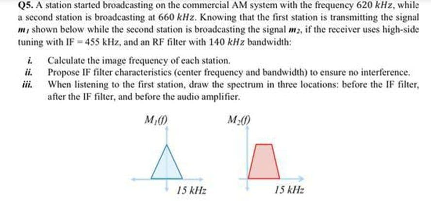 Q5. A station started broadcasting on the commercial AM system with the frequency 620 kHz, while
a second station is broadcasting at 660 kHz. Knowing that the first station is transmitting the signal
m, shown below while the second station is broadcasting the signal m2, if the receiver uses high-side
tuning with IF = 455 kHz, and an RF filter with 140 kHz bandwidth:
%3D
i.
Calculate the image frequency of each station.
ii.
Propose IF filter characteristics (center frequency and bandwidth) to ensure no interference.
iii.
When listening to the first station, draw the spectrum in three locations: before the IF filter,
after the IF filter, and before the audio amplifier.
M()
15 kHz
15 kHz
