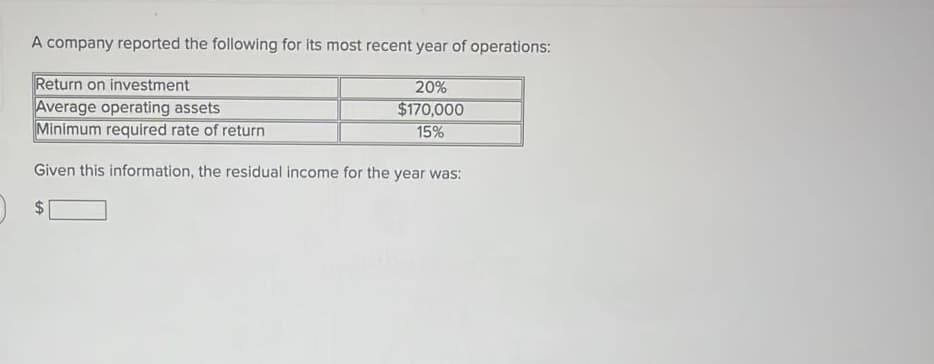 A company reported the following for its most recent year of operations:
Return on investment
Average operating assets
Minimum required rate of return
20%
$170,000
15%
Given this information, the residual income for the year was:
24
