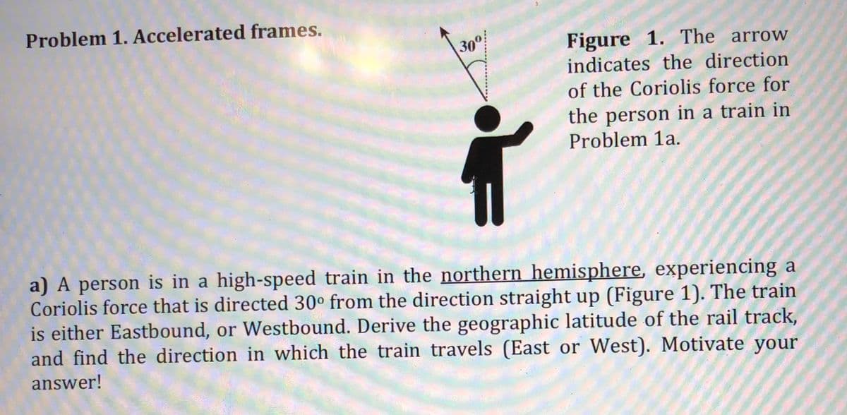 Problem 1. Accelerated frames.
Figure 1. The arrow
indicates the direction
300!
of the Coriolis force for
the person in a train in
Problem 1a.
a) A person is in a high-speed train in the northern hemisphere, experiencing a
Coriolis force that is directed 30° from the direction straight up (Figure 1). The train
is either Eastbound, or Westbound. Derive the geographic latitude of the rail track,
and find the direction in which the train travels (East or West). Motivate your
answer!
