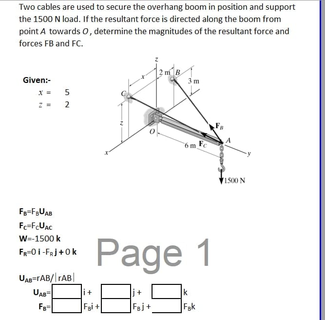 Two cables are used to secure the overhang boom in position and support
the 1500 N load. If the resultant force is directed along the boom from
point A towards O, determine the magnitudes of the resultant force and
forces FB and FC.
Given:-
x = 5
Z = 2
FB=FBUAB
Fc=FcUAC
W=-1500 k
FR=0 I-FRj+0k
UAB=rAB/|rAB
UAB
FB-
12 m²√ B
i+
FBI+
3m
Page 1
j+
FBj+
6 m Fc
k
Fak
1500 N
