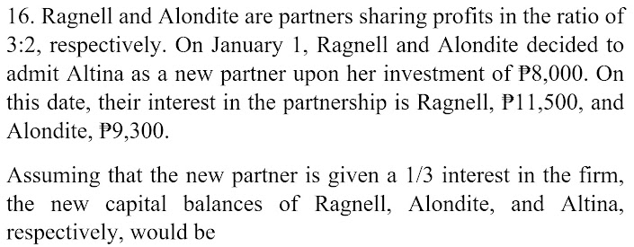 16. Ragnell and Alondite are partners sharing profits in the ratio of
3:2, respectively. On January 1, Ragnell and Alondite decided to
admit Altina as a new partner upon her investment of P8,000. On
this date, their interest in the partnership is Ragnell, P11,500, and
Alondite, P9,300.
Assuming that the new partner is given a l/3 interest in the firm,
the new capital balances of Ragnell, Alondite, and Altina,
respectively, would be
