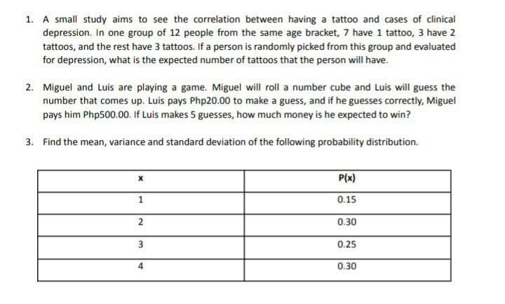 1. A small study aims to see the correlation between having a tattoo and cases of clinical
depression. In one group of 12 people from the same age bracket, 7 have 1 tattoo, 3 have 2
tattoos, and the rest have 3 tattoos. If a person is randomly picked from this group and evaluated
for depression, what is the expected number of tattoos that the person will have.
2. Miguel and Luis are playing a game. Miguel will roll a number cube and Luis will guess the
number that comes up. Luis pays Php20.00 to make a guess, and if he guesses correctly, Miguel
pays him Php500.00. If Luis makes 5 guesses, how much money is he expected to win?
3. Find the mean, variance and standard deviation of the following probability distribution.
P(x)
1
0.15
2
0.30
0.25
4
0.30
3.
