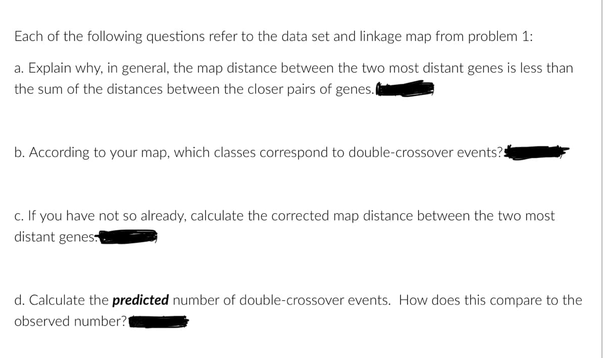 Each of the following questions refer to the data set and linkage map from problem 1:
a. Explain why, in general, the map distance between the two most distant genes is less than
the sum of the distances between the closer pairs of genes.
b. According to your map, which classes correspond to double-crossover events?
c. If you have not so already, calculate the corrected map distance between the two most
distant genes.
d. Calculate the predicted number of double-crossover events. How does this compare to the
observed number?