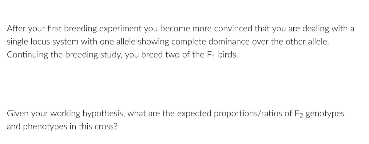 After your first breeding experiment you become more convinced that you are dealing with a
single locus system with one allele showing complete dominance over the other allele.
Continuing the breeding study, you breed two of the F₁ birds.
Given your working hypothesis, what are the expected proportions/ratios of F2 genotypes
and phenotypes in this cross?