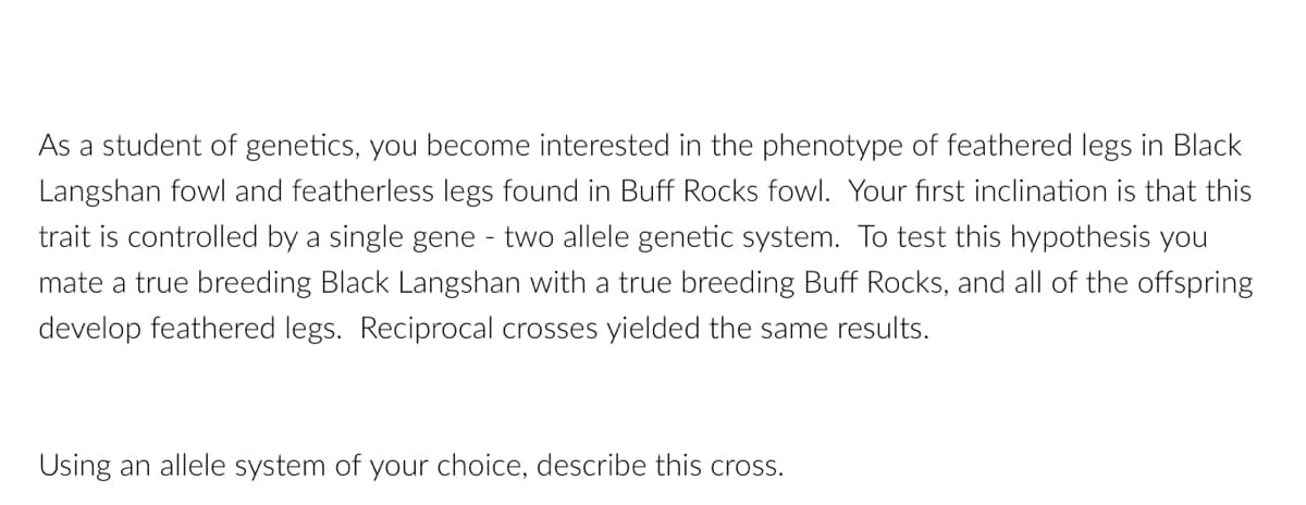 As a student of genetics, you become interested in the phenotype of feathered legs in Black
Langshan fowl and featherless legs found in Buff Rocks fowl. Your first inclination is that this
trait is controlled by a single gene - two allele genetic system. To test this hypothesis you
mate a true breeding Black Langshan with a true breeding Buff Rocks, and all of the offspring
develop feathered legs. Reciprocal crosses yielded the same results.
Using an allele system of your choice, describe this cross.