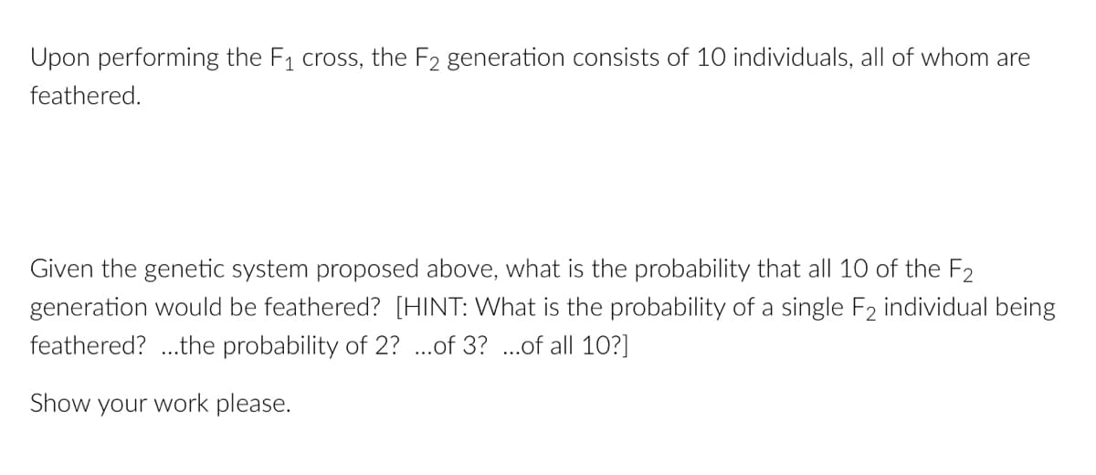 Upon performing the F₁ cross, the F2 generation consists of 10 individuals, all of whom are
feathered.
Given the genetic system proposed above, what is the probability that all 10 of the F2
generation would be feathered? [HINT: What is the probability of a single F₂ individual being
feathered?...the probability of 2? ...of 3? ...of all 10?]
Show your work please.