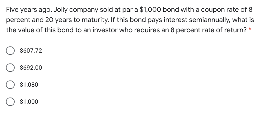 Five years ago, Jolly company sold at par a $1,000 bond with a coupon rate of 8
percent and 20 years to maturity. If this bond pays interest semiannually, what is
the value of this bond to an investor who requires an 8 percent rate of return? *
$607.72
$692.00
$1,080
$1,000
