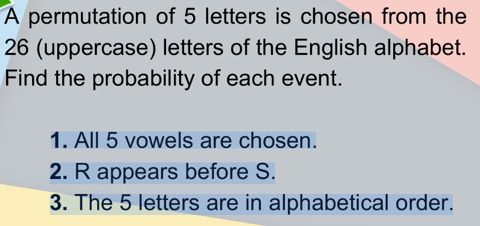 A permutation of 5 letters is chosen from the
26 (uppercase) letters of the English alphabet.
Find the probability of each event.
1. All 5 vowels are chosen.
2. R appears before S.
3. The 5 letters are in alphabetical order.