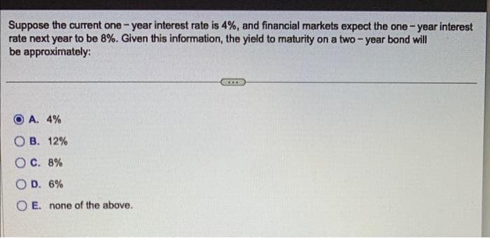 Suppose the current one-year interest rate is 4%, and financial markets expect the one-year interest
rate next year to be 8%. Given this information, the yield to maturity on a two-year bond will
be approximately:
A. 4%
B. 12%
OC. 8%
OD. 6%
OE. none of the above.