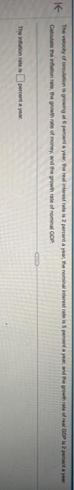 The velocity of circulation is growing at 6 percent a year, the real interest rate is 2 percent a year, the nominal interest rate is 5 percent a year, and the growth rate of real GDP is 2 percent a year
Calculate the inflation rate, the growth rate of money, and the growth rate of nominal GOP
The inflation rate is percent a year.