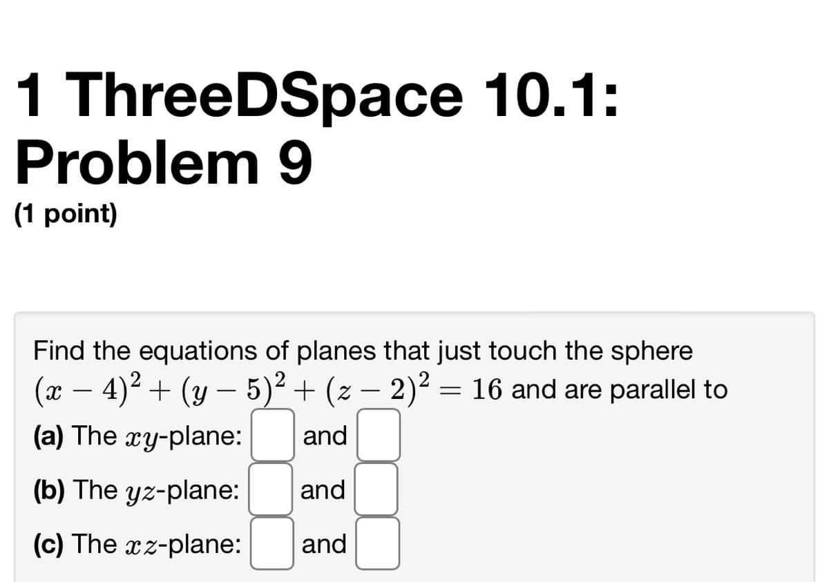 1 ThreeDSpace 10.1:
Problem 9
(1 point)
Find the equations of planes that just touch the sphere
(x – 4)2 + (y – 5)² + (z – 2)² = 16 and are parallel to
(a) The xy-plane:
and
(b) The yz-plane:
and
(c) The xz-plane:
and
