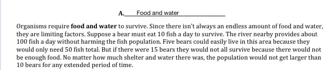 A. Food and water
Organisms require food and water to survive. Since there isn't always an endless amount of food and water,
they are limiting factors. Suppose a bear must eat 10 fish a day to survive. The river nearby provides about
100 fish a day without harming the fish population. Five bears could easily live in this area because they
would only need 50 fish total. But if there were 15 bears they would not all survive because there would not
be enough food. No matter how much shelter and water there was, the population would not get larger than
10 bears for any extended period of time.
