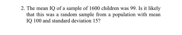 2. The mean IQ of a sample of 1600 children was 99. Is it likely
that this was a random sample from a population with mean
IQ 100 and standard deviation 15?
