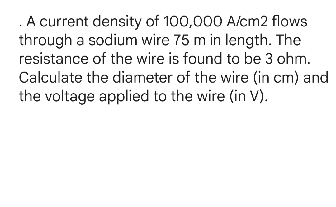 . A current density of 100,000 A/cm2 flows
through a sodium wire 75 m in length. The
resistance of the wire is found to be 3 ohm.
Calculate the diameter of the wire (in cm) and
the voltage applied to the wire (in V).