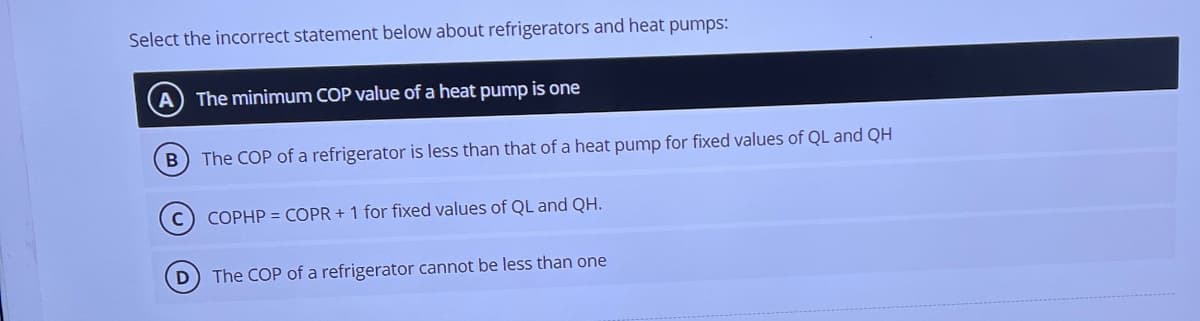 Select the incorrect statement below about refrigerators and heat pumps:
(A) The minimum COP value of a heat pump is one
B) The COP of a refrigerator is less than that of a heat pump for fixed values of QL and QH
C
COPHP = COPR+ 1 for fixed values of QL and QH.
(D) The COP of a refrigerator cannot be less than one