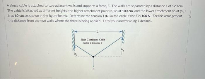A single cable is attached to two adjacent walls and supports a force, F. The walls are separated by a distance L of 120 cm.
The cable is attached at different heights, the higher attachment point (h₁) is at 100 cm, and the lower attachment point (h2)
is at 60 cm, as shown in the figure below. Determine the tension T (N) in the cable if the F is 100 N. For this arrangement,
the distance from the two walls where the force is being applied. Enter your answer using 1 decimal.
Singe Continuous Cable
under a Tension, T