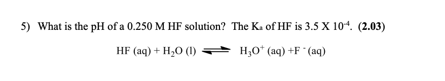 5) What is the pH of a 0.250 M HF solution? The Ka of HF is 3.5 X 10-4. (2.03)
HF (aq) + H2O (1)
+ H,0* (aq) +F ° (aq)
