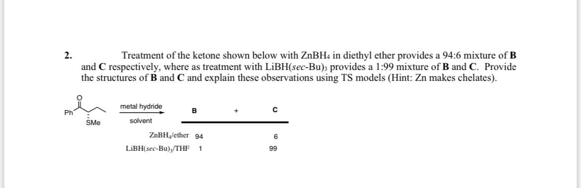 2.
Treatment of the ketone shown below with ZnBH4 in diethyl ether provides a 94:6 mixture of B
and C respectively, where as treatment with LiBH(sec-Bu); provides a 1:99 mixture of B and C. Provide
the structures of B and C and explain these observations using TS models (Hint: Zn makes chelates).
metal hydride
B
+
C
Ph
SMe
solvent
ZnBH₁/ether 94
6
LiBH(sec-Bu)3/THF 1
99