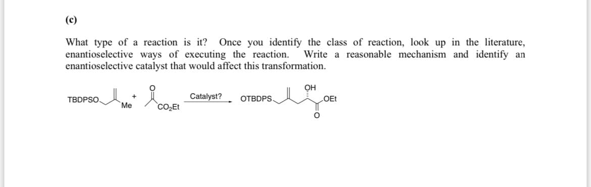 (c)
What type of a reaction is it? Once you identify the class of reaction, look up in the literature,
enantioselective ways of executing the reaction. Write a reasonable mechanism and identify an
enantioselective catalyst that would affect this transformation.
OH
Catalyst?
TBDPSO.
OTBDPS
LOEt
Me
CO₂Et