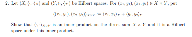2. Let (X,(x) and (Y, (,)) be Hilbert spaces. For (x1,y1), (2, y2) = X x Y, put
((x1,y1), (2, 2))xxy = (x1, x2)x + (y1, y2)Y.
Show that (xxy is an inner product on the direct sum X x Y and it is a Hilbert
space under this inner product.