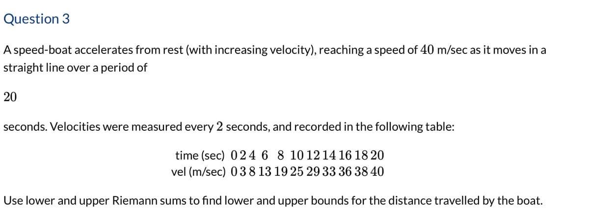 Question 3
A speed-boat accelerates from rest (with increasing velocity), reaching a speed of 40 m/sec as it moves in a
straight line over a period of
20
seconds. Velocities were measured every 2 seconds, and recorded in the following table:
time (sec) 024 6 8 10 12 14 16 18 20
vel (m/sec) 038 13 19 25 29 33 36 38 40
Use lower and upper Riemann sums to find lower and upper bounds for the distance travelled by the boat.