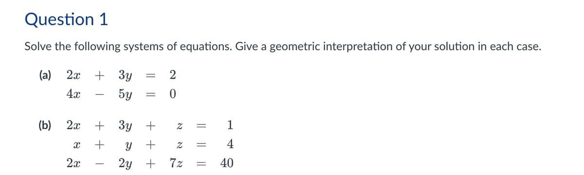 Question 1
Solve the following systems of equations. Give a geometric interpretation of your solution in each case.
(a)
2x
+ 3y
=
2
-
0
4x
(b) 2x
x
2x
5y
+ 3y +
+ +
У
++
2y +
N
7z
Z
=
1
=
4
40