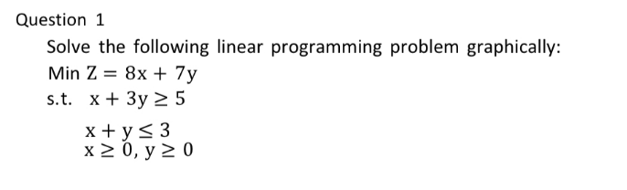 Question 1
Solve the following linear programming problem graphically:
Min Z 8x + 7y
=
s.t. x+3y
x + y ≤ 3
5
x ≥ 0, y ≥ 0