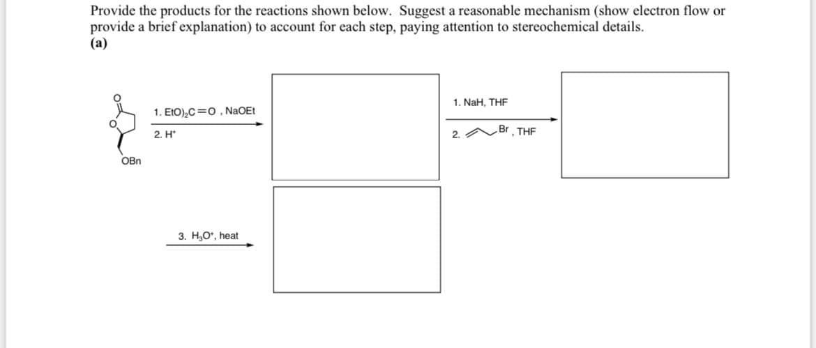 Provide the products for the reactions shown below. Suggest a reasonable mechanism (show electron flow or
provide a brief explanation) to account for each step, paying attention to stereochemical details.
(a)
OBn
1. EtO)2CO, NaOEt
2. H*
3. H₂O*, heat
1. NaH, THF
2.
Br, THF