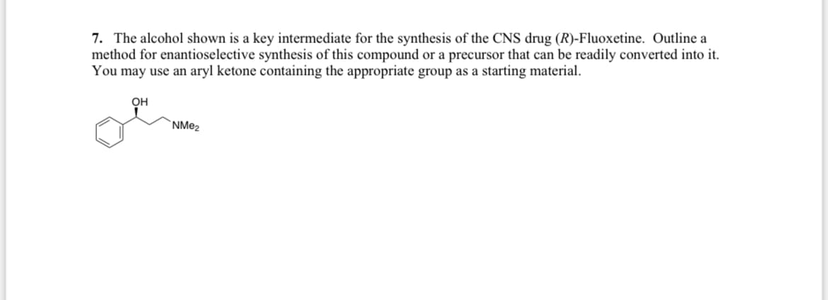 7. The alcohol shown is a key intermediate for the synthesis of the CNS drug (R)-Fluoxetine. Outline a
method for enantioselective synthesis of this compound or a precursor that can be readily converted into it.
You may use an aryl ketone containing the appropriate group as a starting material.
OH
NMe2