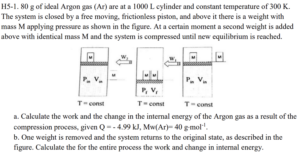 H5-1. 80 g of ideal Argon gas (Ar) are at a 1000 L cylinder and constant temperature of 300 K.
The system is closed by a free moving, frictionless piston, and above it there is a weight with
mass M applying pressure as shown in the figure. At a certain moment a second weight is added
above with identical mass M and the system is compressed until new equilibrium is reached.
M
W,
Pin Vin
T = const
M
M
W
M
M
Pin Vin
P₁ V₁
T = const
T = const
a. Calculate the work and the change in the internal energy of the Argon gas as a result of the
compression process, given Q = - 4.99 kJ, Mw(Ar)= 40 g.mol-1.
b. One weight is removed and the system returns to the original state, as described in the
figure. Calculate the for the entire process the work and change in internal energy.