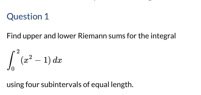 Question 1
Find upper and lower Riemann sums for the integral
2
L
0
(x² - 1) dx
using four subintervals of equal length.
