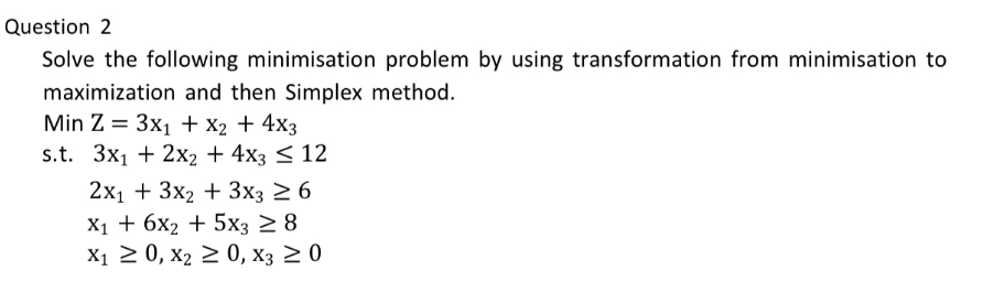 Question 2
Solve the following minimisation problem by using transformation from minimisation to
maximization and then Simplex method.
Min Z 3x1 + x2 + 4x3
s.t. 3x12x2 + 4x3 ≤12
2x13x2+3x3 ≥ 6
X16X2+5x3 ≥ 8
X10, X2 ≥0, X3 ≥ 0