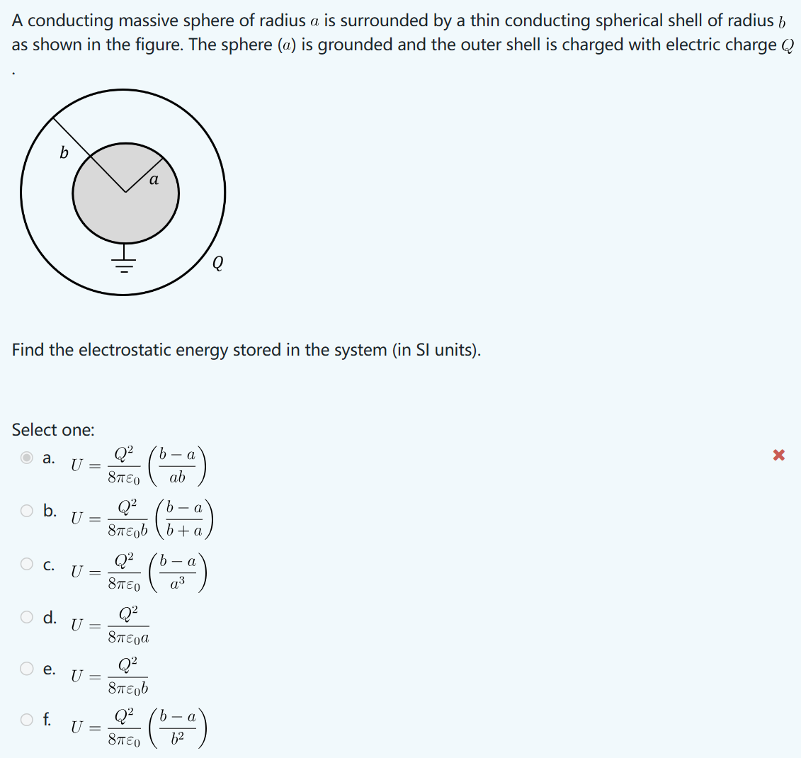 A conducting massive sphere of radius a is surrounded by a thin conducting spherical shell of radius b
as shown in the figure. The sphere (a) is grounded and the outer shell is charged with electric charge Q
b
a
Find the electrostatic energy stored in the system (in SI units).
Select one:
Q²
a.
U
○ b. U =
○ C. U =
○ d. U
=
○ e. U =
○ f.
8πEO
U =
Q2
8πε
Q2
8πεο
Q²
όπερα
Q²
σπερ
b- a
ab
b
a
+a
a3
a
Q² b-a
8πTEO
b2
×