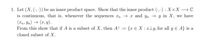 1. Let (X, (,)) be an inner product space. Show that the inner product (,): XxX → C
is continuous, that is, whenever the sequences In → x and yn y in X, we have
(In, Yn) → (x, y).
From this show that if A is a subset of X, then A+ = {x EX: xly, for all y € A} is a
closed subset of X.
===