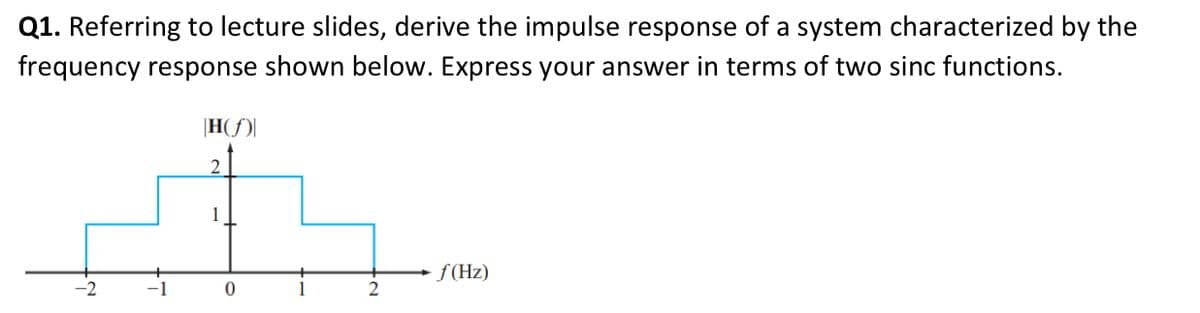 Q1. Referring to lecture slides, derive the impulse response of a system characterized by the
frequency response shown below. Express your answer in terms of two sinc functions.
H(f)
2
+
1
0
f(Hz)