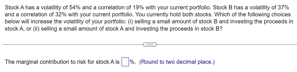 Stock A has a volatility of 54% and a correlation of 19% with your current portfolio. Stock B has a volatility of 37%
and a correlation of 32% with your current portfolio. You currently hold both stocks. Which of the following choices
below will increase the volatility of your portfolio: (i) selling a small amount of stock B and investing the proceeds in
stock A, or (ii) selling a small amount of stock A and investing the proceeds in stock B?
The marginal contribution to risk for stock A is%. (Round to two decimal place.)