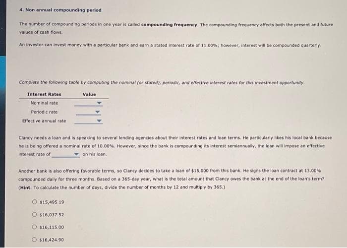 4. Non annual compounding period
The number of compounding periods in one year is called compounding frequency. The compounding frequency affects both the present and future
values of cash flows.
An investor can invest money with a particular bank and earn a stated interest rate of 11.00%; however, interest will be compounded quarterly.
Complete the following table by computing the nominal (or stated), periodic, and effective interest rates for this investment opportunity.
Interest Rates
Nominal rate :
Periodic rate
Effective annual rate
Clancy needs a loan and is speaking to several lending agencies about their interest rates and loan terms. He particularly likes his local bank because
he is being offered a nominal rate of 10.00%. However, since the bank is compounding its interest semiannually, the loan will impose an effective
interest rate of
on his loan.
Another bank is also offering favorable terms, so Clancy decides to take a loan of $15,000 from this bank. He signs the loan contract at 13.00%
compounded daily for three months. Based on a 365-day year, what is the total amount that Clancy owes the bank at the end of the loan's term?
(Hint: To calculate the number of days, divide the number of months by 12 and multiply by 365.)
O $15,495.19
Ⓒ$16,037.52
Value
$16,115.00
O $16,424.90