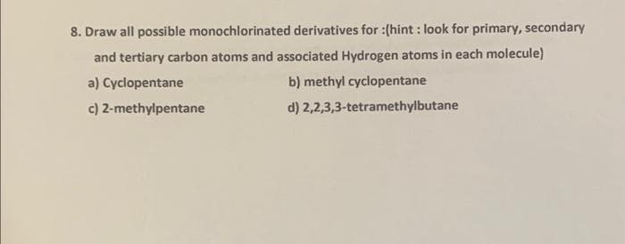 8. Draw all possible monochlorinated derivatives for :(hint: look for primary, secondary
and tertiary carbon atoms and associated Hydrogen atoms in each molecule)
a) Cyclopentane
c) 2-methylpentane
b) methyl cyclopentane
d) 2,2,3,3-tetramethylbutane