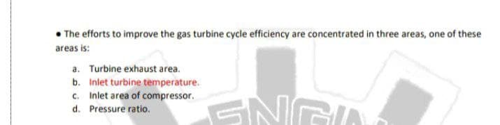 • The efforts to improve the gas turbine cycle efficiency are concentrated in three areas, one of these
areas is:
a. Turbine exhaust area.
b. Inlet turbine temperature.
c. Inlet area of compressor.
d. Pressure ratio.
SNG
