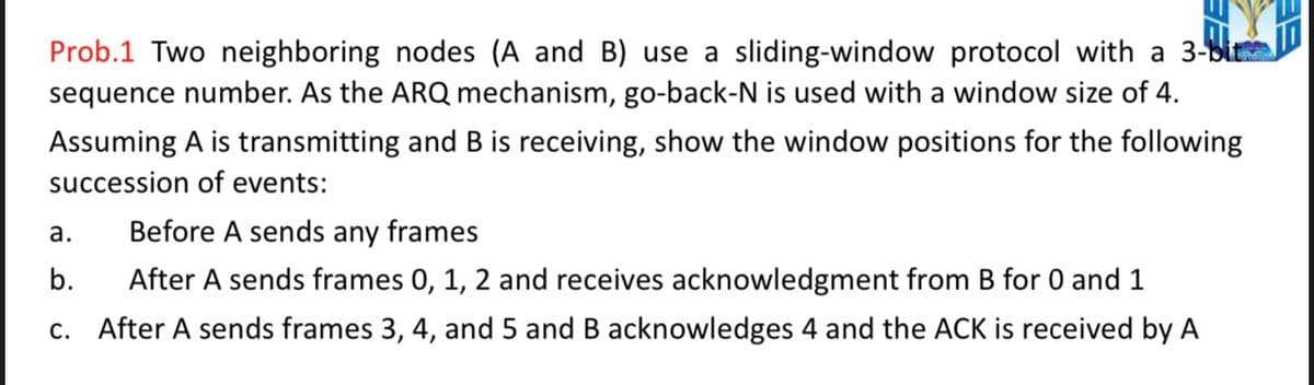 Prob.1 Two neighboring nodes (A and B) use a sliding-window protocol with a 3-bit
sequence number. As the ARQ mechanism, go-back-N is used with a window size of 4.
Assuming A is transmitting and B is receiving, show the window positions for the following
succession of events:
a.
Before A sends any frames
b.
After A sends frames 0, 1, 2 and receives acknowledgment from B for 0 and 1
c. After A sends frames 3, 4, and 5 and B acknowledges 4 and the ACK is received by A