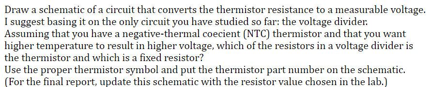 Draw a schematic of a circuit that converts the thermistor resistance to a measurable voltage.
I suggest basing it on the only circuit you have studied so far: the voltage divider.
Assuming that you have a negative-thermal coecient (NTC) thermistor and that you want
higher temperature to result in higher voltage, which of the resistors in a voltage divider is
the thermistor and which is a fixed resistor?
Use the proper thermistor symbol and put the thermistor part number on the schematic.
(For the final report, update this schematic with the resistor value chosen in the lab.)