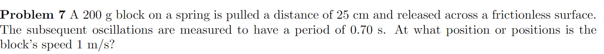 Problem 7 A 200 g block on a spring is pulled a distance of 25 cm and released across a frictionless surface.
The subsequent oscillations are measured to have a period of 0.70 s. At what position or positions is the
block's speed 1 m/s?
