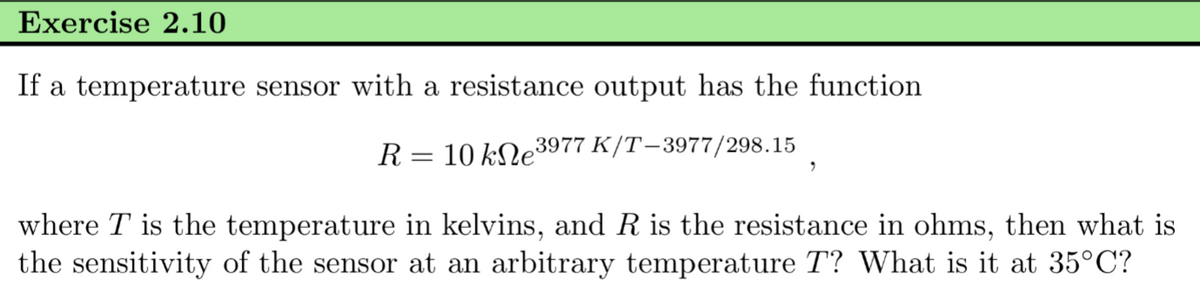 Exercise 2.10
If a temperature sensor with a resistance output has the function
R = 10 ke³ 3977 K/T-3977/298.15
where T is the temperature in kelvins, and R is the resistance in ohms, then what is
the sensitivity of the sensor at an arbitrary temperature T? What is it at 35°C?