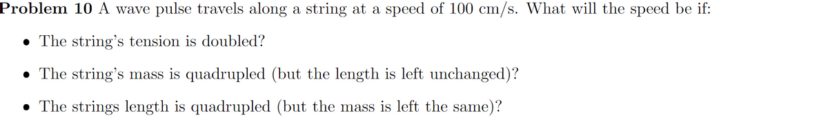 Problem 10 A wave pulse travels along a string at a speed of 100 cm/s. What will the speed be if:
• The string's tension is doubled?
• The string's mass is quadrupled (but the length is left unchanged)?
• The strings length is quadrupled (but the mass is left the same)?
