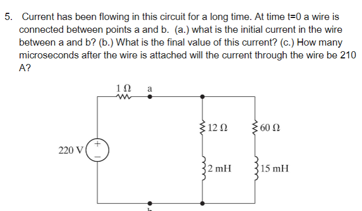 5. Current has been flowing in this circuit for a long time. At time t=0 a wire is
connected between points a and b. (a.) what is the initial current in the wire
between a and b? (b.) What is the final value of this current? (c.) How many
microseconds after the wire is attached will the current through the wire be 210
A?
220 V
1Ω
a
{12 Ω
2 mH
60 Ω
15 mH