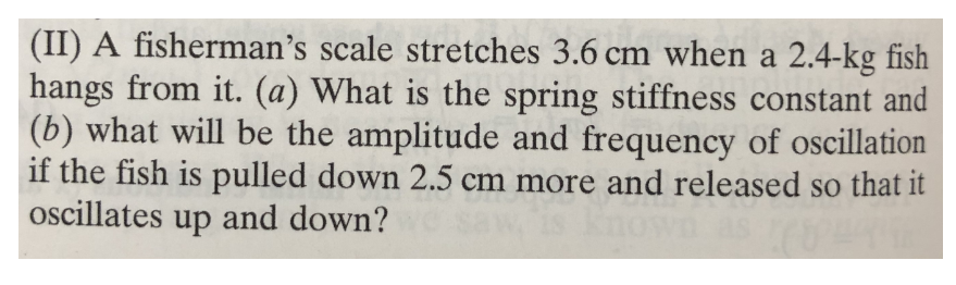 (II) A fisherman's scale stretches 3.6 cm when a 2.4-kg fish
hangs from it. (a) What is the spring stiffness constant and
(b) what will be the amplitude and frequency of oscillation
if the fish is pulled down 2.5 cm more and released so that it
oscillates up and down?
