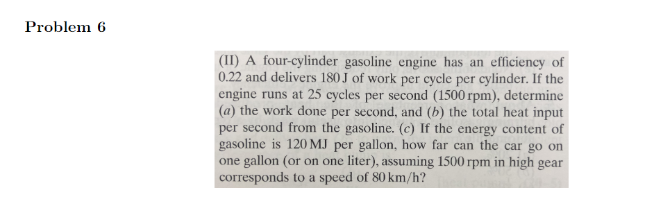 Problem 6
(II) A four-cylinder gasoline engine has an efficiency of
0.22 and delivers 180 J of work per cycle per cylinder. If the
engine runs at 25 cycles per second (1500 rpm), determine
(a) the work done per second, and (b) the total heat input
per second from the gasoline. (c) If the energy content of
gasoline is 120 MJ per gallon, how far can the car go on
one gallon (or on one liter), assuming 1500 rpm in high gear
corresponds to a speed of 80 km/h?