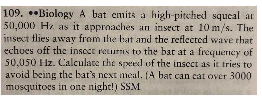 109. ••Biology A bat emits a high-pitched squeal at
50,000 Hz as it approaches an insect at 10 m/s. The
insect flies away from the bat and the reflected wave that
echoes off the insect returns to the bat at a frequency of
50,050 Hz. Calculate the speed of the insect as it tries to
avoid being the bat's next meal. (A bat can eat over 3000
mosquitoes in one night!) SSM

