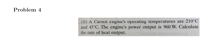 Problem 4
(II) A Carnot engine's operating temperatures are 210°C
and 45°C. The engine's power output is 960 W. Calculate
the rate of heat output. frody