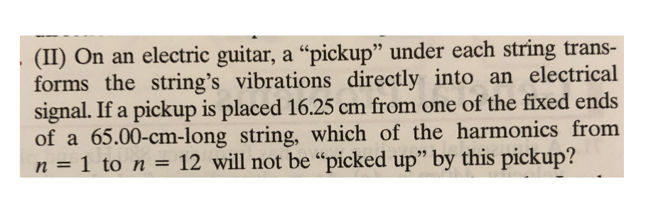 (II) On an electric guitar, a "pickup" under each string trans-
forms the string's vibrations directly into an electrical
signal. If a pickup is placed 16.25 cm from one of the fixed ends
of a 65.00-cm-long string, which of the harmonics from
n = 1 to n = 12 will not be "picked up" by this pickup?
%3D
